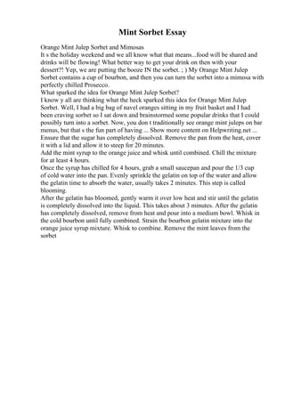 Mint Sorbet Essay
Orange Mint Julep Sorbet and Mimosas
It s the holiday weekend and we all know what that means...food will be shared and
drinks will be flowing! What better way to get your drink on then with your
dessert?! Yep, we are putting the booze IN the sorbet. ; ) My Orange Mint Julep
Sorbet contains a cup of bourbon, and then you can turn the sorbet into a mimosa with
perfectly chilled Prosecco.
What sparked the idea for Orange Mint Julep Sorbet?
I know y all are thinking what the heck sparked this idea for Orange Mint Julep
Sorbet. Well, I had a big bag of navel oranges sitting in my fruit basket and I had
been craving sorbet so I sat down and brainstormed some popular drinks that I could
possibly turn into a sorbet. Now, you don t traditionally see orange mint juleps on bar
menus, but that s the fun part of having ... Show more content on Helpwriting.net ...
Ensure that the sugar has completely dissolved. Remove the pan from the heat, cover
it with a lid and allow it to steep for 20 minutes.
Add the mint syrup to the orange juice and whisk until combined. Chill the mixture
for at least 4 hours.
Once the syrup has chilled for 4 hours, grab a small saucepan and pour the 1/3 cup
of cold water into the pan. Evenly sprinkle the gelatin on top of the water and allow
the gelatin time to absorb the water, usually takes 2 minutes. This step is called
blooming.
After the gelatin has bloomed, gently warm it over low heat and stir until the gelatin
is completely dissolved into the liquid. This takes about 3 minutes. After the gelatin
has completely dissolved, remove from heat and pour into a medium bowl. Whisk in
the cold bourbon until fully combined. Strain the bourbon gelatin mixture into the
orange juice syrup mixture. Whisk to combine. Remove the mint leaves from the
sorbet
 