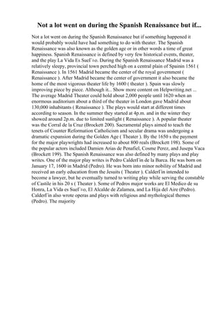 Not a lot went on during the Spanish Renaissance but if...
Not a lot went on during the Spanish Renaissance but if something happened it
would probably would have had something to do with theater. The Spanish
Renaissance was also known as the golden age or in other words a time of great
happiness. Spanish Renaissance is defined by very few historical events, theater,
and the play La Vida Es SueГ±o. During the Spanish Renaissance Madrid was a
relatively sleepy, provincial town perched high on a central plain of Spainin 1561 (
Renaissance ). In 1561 Madrid became the center of the royal government (
Renaissance ). After Madrid became the center of government it also became the
home of the most vigorous theater life by 1600 ( theater ). Spain was slowly
improving piece by piece. Although it... Show more content on Helpwriting.net ...
The average Madrid Theater could hold about 2,000 people until 1620 when an
enormous auditorium about a third of the theater in London gave Madrid about
130,000 inhabitants ( Renaissance ). The plays would start at different times
according to season. In the summer they started at 4p.m. and in the winter they
showed around 2p.m. due to limited sunlight ( Renaissance ). A popular theater
was the Corral de la Cruz (Brockett 200). Sacramental plays aimed to teach the
tenets of Counter Reformation Catholicism and secular drama was undergoing a
dramatic expansion during the Golden Age ( Theater ). By the 1650 s the payment
for the major playwrights had increased to about 800 reals (Brockett 198). Some of
the popular actors included Damien Arias de Penafiel, Cosme Perez, and Jusepa Vaca
(Brockett 199). The Spanish Renaissance was also defined by many plays and play
writes. One of the major play writes is Pedro CalderГіn de la Barca. He was born on
January 17, 1600 in Madrid (Pedro). He was born into minor nobility of Madrid and
received an early education from the Jesuits ( Theater ). CalderГіn intended to
become a lawyer, but he eventually turned to writing play while serving the constable
of Castile in his 20 s ( Theater ). Some of Pedros major works are El Medico de su
Honra, La Vida es SueГ±o, El Alcalde de Zalamea, and La Hija del Aire (Pedro).
CalderГіn also wrote operas and plays with religious and mythological themes
(Pedro). The majority
 