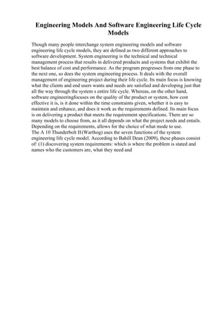 Engineering Models And Software Engineering Life Cycle
Models
Though many people interchange system engineering models and software
engineering life cycle models, they are defined as two different approaches to
software development. System engineering is the technical and technical
management process that results in delivered products and systems that exhibit the
best balance of cost and performance. As the program progresses from one phase to
the next one, so does the system engineering process. It deals with the overall
management of engineering project during their life cycle. Its main focus is knowing
what the clients and end users wants and needs are satisfied and developing just that
all the way through the system s entire life cycle. Whereas, on the other hand,
software engineeringfocuses on the quality of the product or system, how cost
effective it is, is it done within the time constraints given, whether it is easy to
maintain and enhance, and does it work as the requirements defined. Its main focus
is on delivering a product that meets the requirement specifications. There are so
many models to choose from, as it all depends on what the project needs and entails.
Depending on the requirements, allows for the choice of what mode to use.
The A 10 Thunderbolt II(Warthog) uses the seven functions of the system
engineering life cycle model. According to Bahill Dean (2009), these phases consist
of: (1) discovering system requirements: which is where the problem is stated and
names who the customers are, what they need and
 