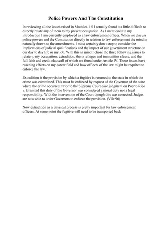 Police Powers And The Constitution
In reviewing all the issues raised in Modules 1 5 I actually found it a little difficult to
directly relate any of them to my present occupation. As I mentioned in my
introduction I am currently employed as a law enforcement officer. When we discuss
police powers and the Constitution directly in relation to law enforcement the mind is
naturally drawn to the amendments. I most certainly don t stop to consider the
implications of judicial qualifications and the impact of our government structure on
our day to day life or my job. With this in mind I chose the three following issues to
relate to my occupation: extradition, the privileges and immunities clause, and the
full faith and credit clauseall of which are found under Article IV. These issues have
reaching effects on my career field and how officers of the law might be required to
enforce the law.
Extradition is the provision by which a fugitive is returned to the state in which the
crime was committed. This must be enforced by request of the Governor of the state
where the crime occurred. Prior to the Supreme Court case judgment on Puerto Rico
v. Branstad this duty of the Governor was considered a moral duty not a legal
responsibility. With the intervention of the Court though this was corrected. Judges
are now able to order Governors to enforce the provision. (Vile 96)
Now extradition as a physical process is pretty important for law enforcement
officers. At some point the fugitive will need to be transported back
 