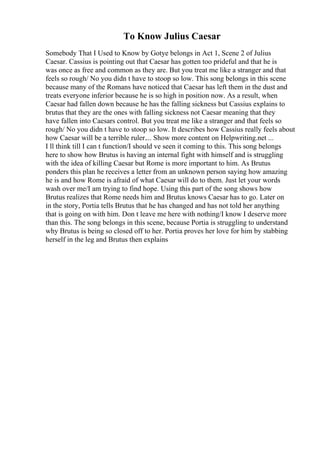 To Know Julius Caesar
Somebody That I Used to Know by Gotye belongs in Act 1, Scene 2 of Julius
Caesar. Cassius is pointing out that Caesar has gotten too prideful and that he is
was once as free and common as they are. But you treat me like a stranger and that
feels so rough/ No you didn t have to stoop so low. This song belongs in this scene
because many of the Romans have noticed that Caesar has left them in the dust and
treats everyone inferior because he is so high in position now. As a result, when
Caesar had fallen down because he has the falling sickness but Cassius explains to
brutus that they are the ones with falling sickness not Caesar meaning that they
have fallen into Caesars control. But you treat me like a stranger and that feels so
rough/ No you didn t have to stoop so low. It describes how Cassius really feels about
how Caesar will be a terrible ruler.... Show more content on Helpwriting.net ...
I ll think till I can t function/I should ve seen it coming to this. This song belongs
here to show how Brutus is having an internal fight with himself and is struggling
with the idea of killing Caesar but Rome is more important to him. As Brutus
ponders this plan he receives a letter from an unknown person saying how amazing
he is and how Rome is afraid of what Caesar will do to them. Just let your words
wash over me/I am trying to find hope. Using this part of the song shows how
Brutus realizes that Rome needs him and Brutus knows Caesar has to go. Later on
in the story, Portia tells Brutus that he has changed and has not told her anything
that is going on with him. Don t leave me here with nothing/I know I deserve more
than this. The song belongs in this scene, because Portia is struggling to understand
why Brutus is being so closed off to her. Portia proves her love for him by stabbing
herself in the leg and Brutus then explains
 