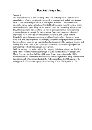 Ben And Jerry s Inc.
Section 1
The project I choose is Ben and Jerry s Inc. Ben and Jerry s is a Vermont based
manufacturer of super premium ice cream, frozen yogurt and sorbet, was founded
in 1978 in a renovated gas station in Burlington, Vermont. The company was
originally started by two childhood friends Ben Cohen and Jerry Greenfield hence
the name Ben and Jerry. They started up their small ice cream shop with a modest
$12,000 investment. Ben and Jerry s is now a leading ice cream manufacturing
company known worldwide for its innovative flavors and premium all natural
ingredients made from fresh Vermont milk and cream. Mr. Cohan and Mr.
Greenfield wanted to make sure they would use local products from their home
state. Ben and Jerry s operates in the highly competitive super premium ice cream
business. Super premium ice cream is largely characterized by a greater richness and
density than other kinds of ice cream and commands a relatively higher price to
outweigh the costs of making such an ice cream.
With such strong core values within the company, it is interesting to see that Ben
Jerry s most recent advertising campaign in 2013 would actually be called Cores .
These Cores are the first full line of Ben and Jerry s innovations to be 100%
Fairtrade certified and made with non GMO sourced ingredients. They committed to
transitioning all of their ingredients to be fully sourced non GMO because of the
rising growth of concern for proper food labeling of non GMO products. To
 