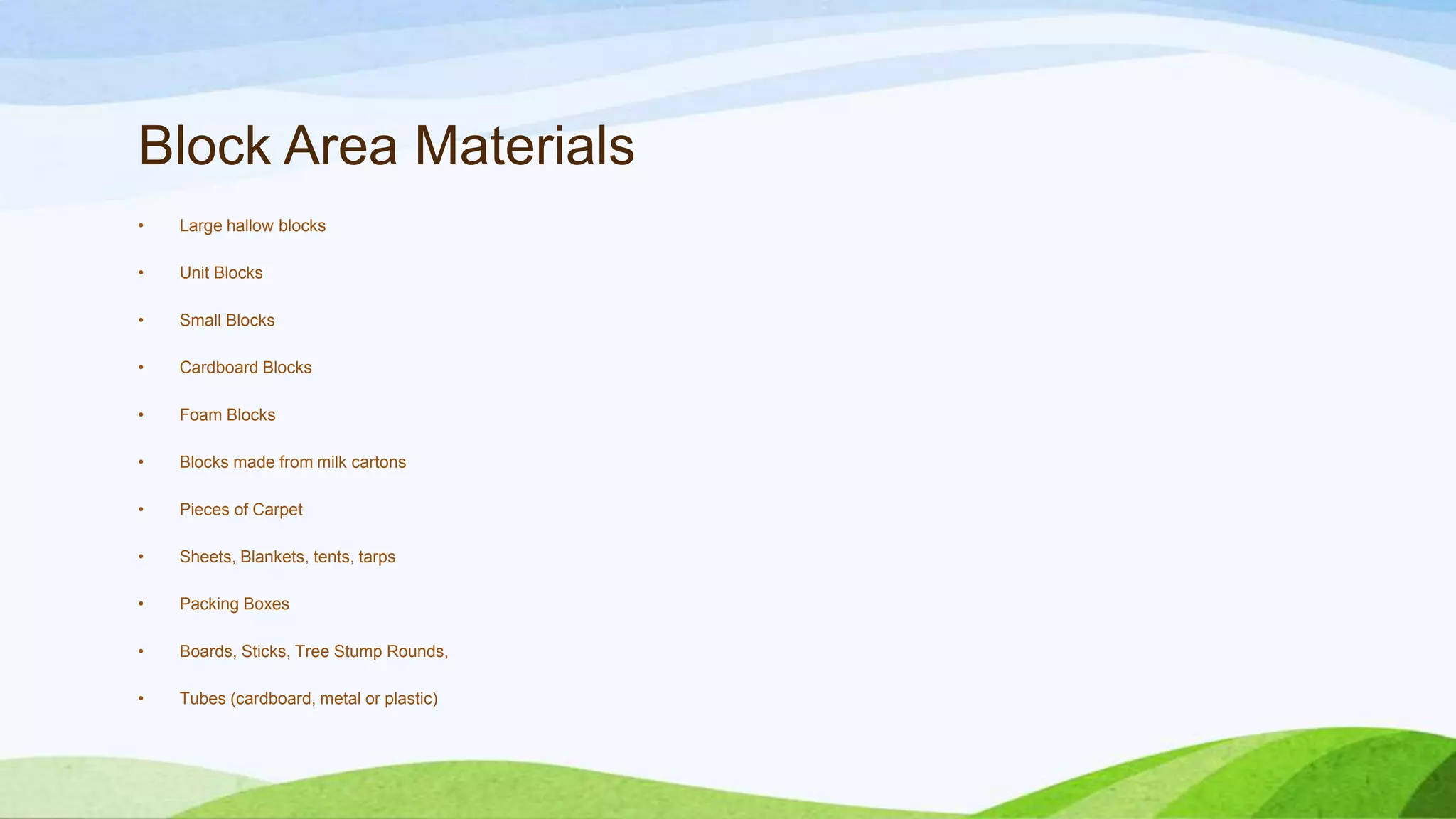 Block Area Materials
• Large hallow blocks
• Unit Blocks
• Small Blocks
• Cardboard Blocks
• Foam Blocks
• Blocks made from milk cartons
• Pieces of Carpet
• Sheets, Blankets, tents, tarps
• Packing Boxes
• Boards, Sticks, Tree Stump Rounds,
• Tubes (cardboard, metal or plastic)
 