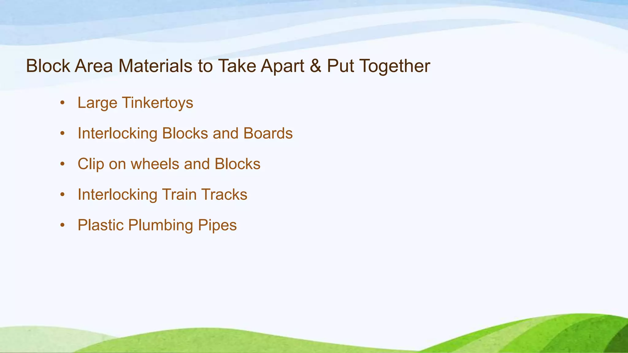 Block Area Materials to Take Apart & Put Together
• Large Tinkertoys
• Interlocking Blocks and Boards
• Clip on wheels and Blocks
• Interlocking Train Tracks
• Plastic Plumbing Pipes
 