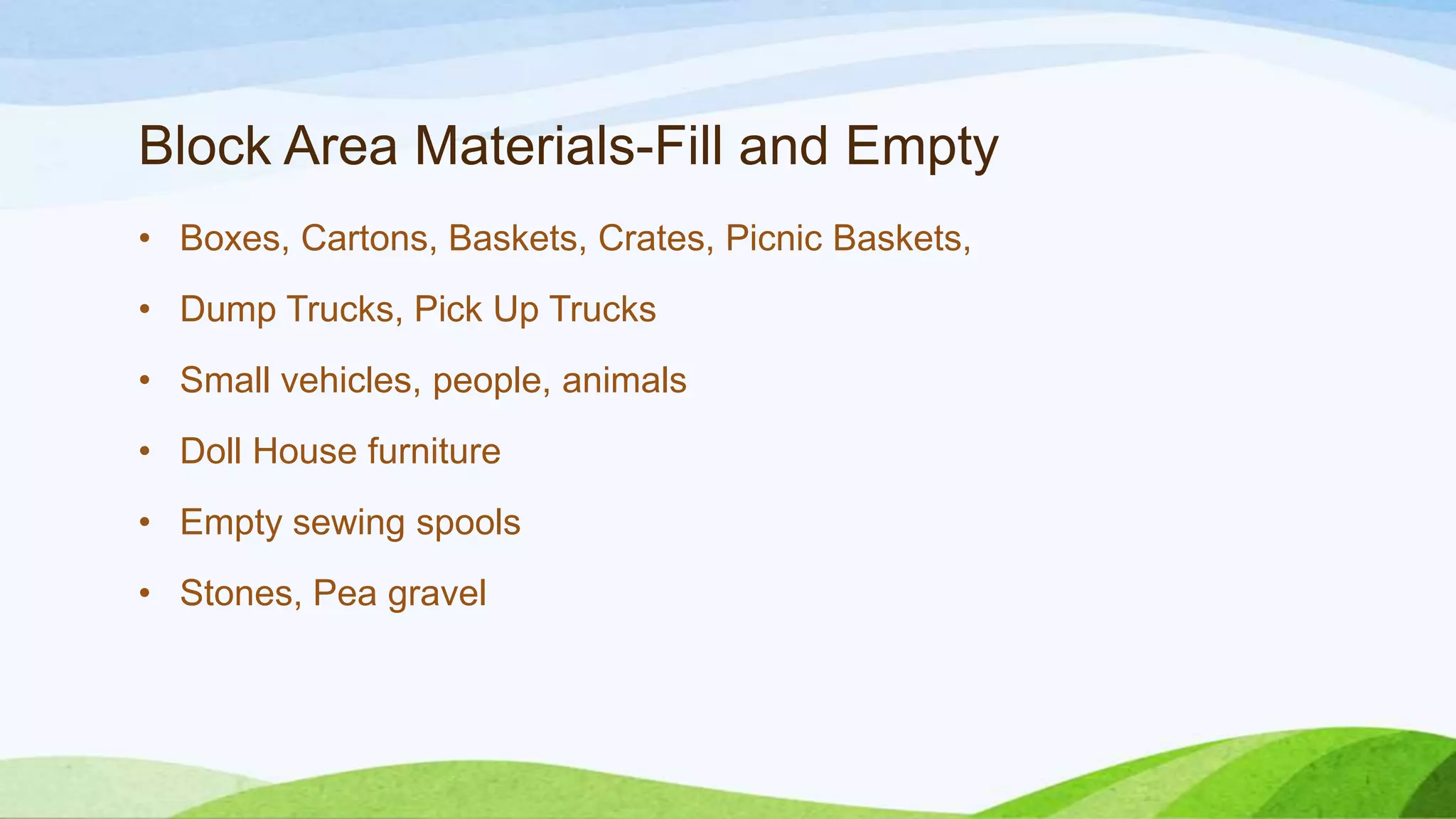Block Area Materials-Fill and Empty
• Boxes, Cartons, Baskets, Crates, Picnic Baskets,
• Dump Trucks, Pick Up Trucks
• Small vehicles, people, animals
• Doll House furniture
• Empty sewing spools
• Stones, Pea gravel
 
