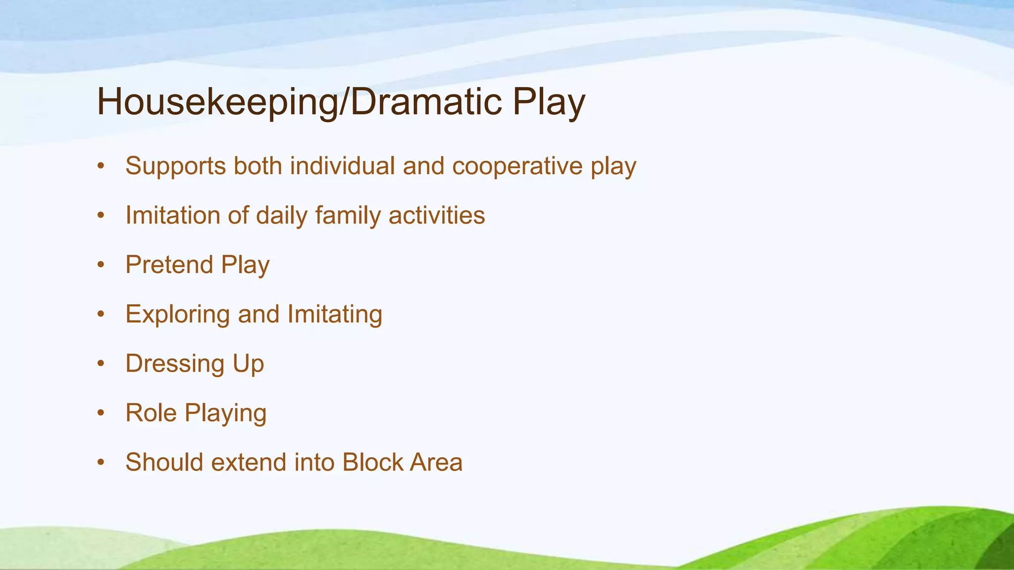 Housekeeping/Dramatic Play
• Supports both individual and cooperative play
• Imitation of daily family activities
• Pretend Play
• Exploring and Imitating
• Dressing Up
• Role Playing
• Should extend into Block Area
 