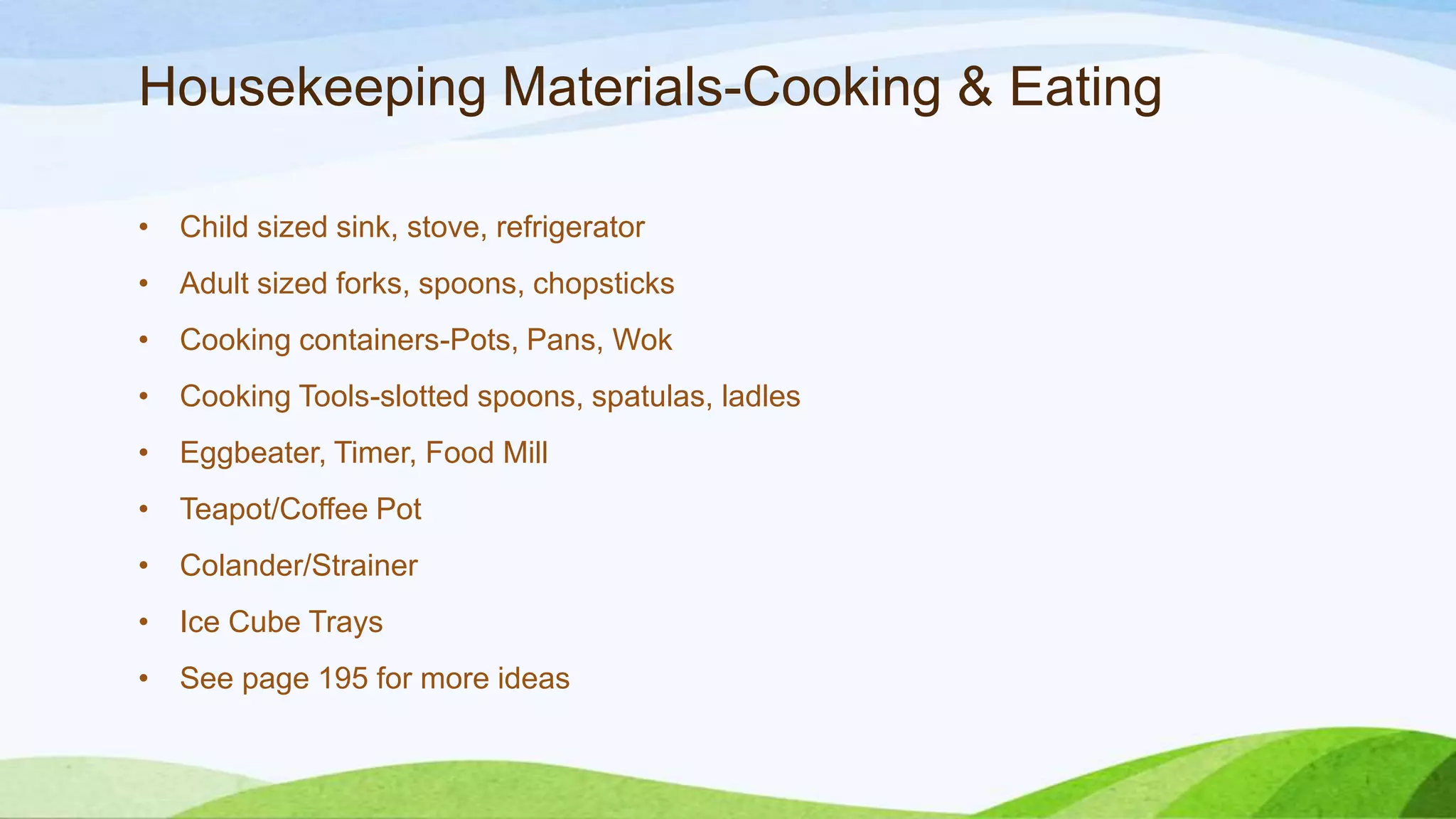 Housekeeping Materials-Cooking & Eating
• Child sized sink, stove, refrigerator
• Adult sized forks, spoons, chopsticks
• Cooking containers-Pots, Pans, Wok
• Cooking Tools-slotted spoons, spatulas, ladles
• Eggbeater, Timer, Food Mill
• Teapot/Coffee Pot
• Colander/Strainer
• Ice Cube Trays
• See page 195 for more ideas
 