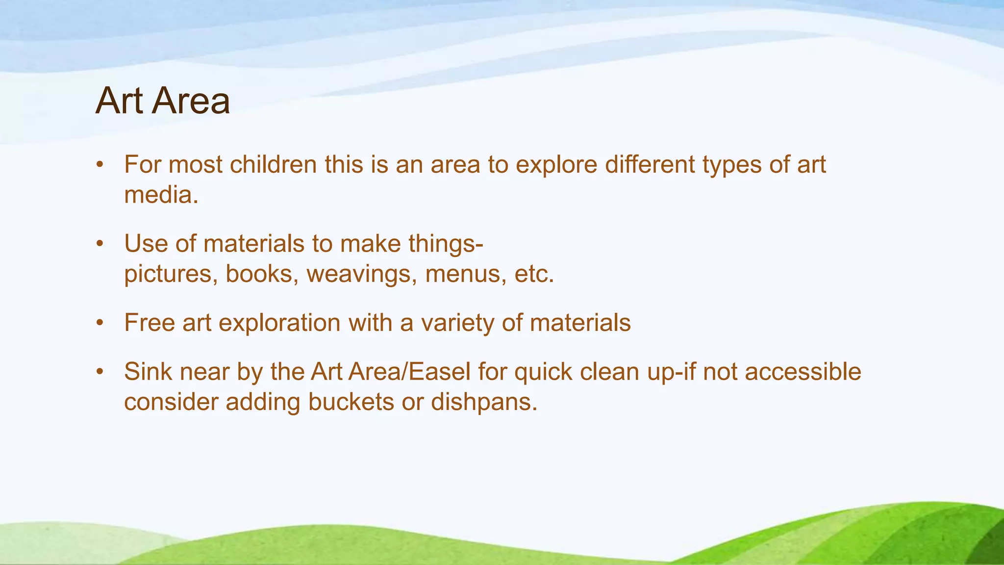 Art Area
• For most children this is an area to explore different types of art
media.
• Use of materials to make things-
pictures, books, weavings, menus, etc.
• Free art exploration with a variety of materials
• Sink near by the Art Area/Easel for quick clean up-if not accessible
consider adding buckets or dishpans.
 