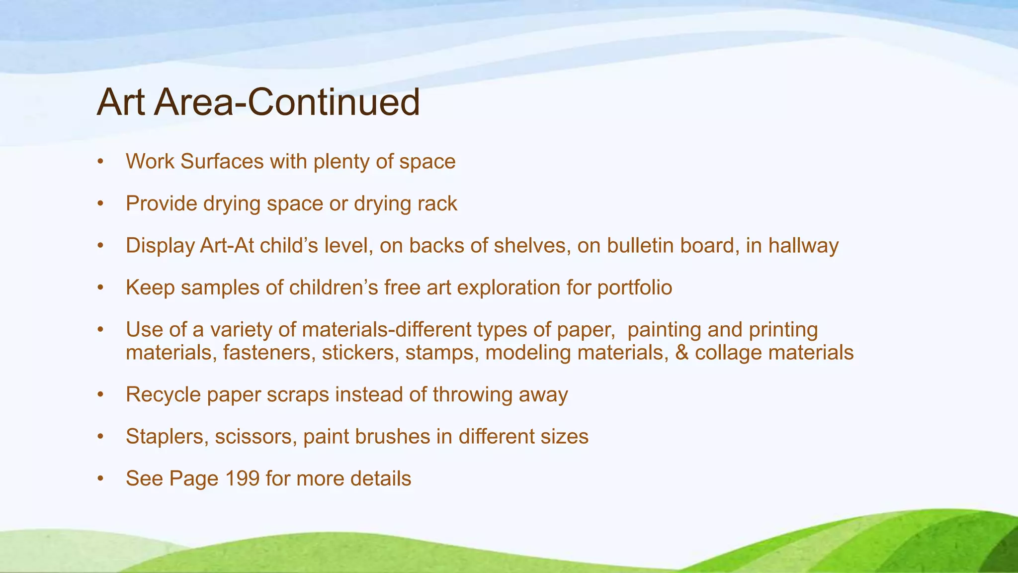 Art Area-Continued
• Work Surfaces with plenty of space
• Provide drying space or drying rack
• Display Art-At child’s level, on backs of shelves, on bulletin board, in hallway
• Keep samples of children’s free art exploration for portfolio
• Use of a variety of materials-different types of paper, painting and printing
materials, fasteners, stickers, stamps, modeling materials, & collage materials
• Recycle paper scraps instead of throwing away
• Staplers, scissors, paint brushes in different sizes
• See Page 199 for more details
 