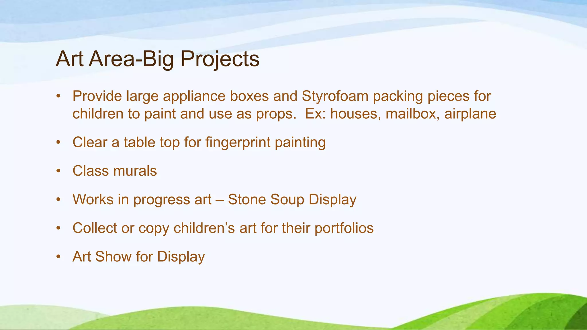 Art Area-Big Projects
• Provide large appliance boxes and Styrofoam packing pieces for
children to paint and use as props. Ex: houses, mailbox, airplane
• Clear a table top for fingerprint painting
• Class murals
• Works in progress art – Stone Soup Display
• Collect or copy children’s art for their portfolios
• Art Show for Display
 