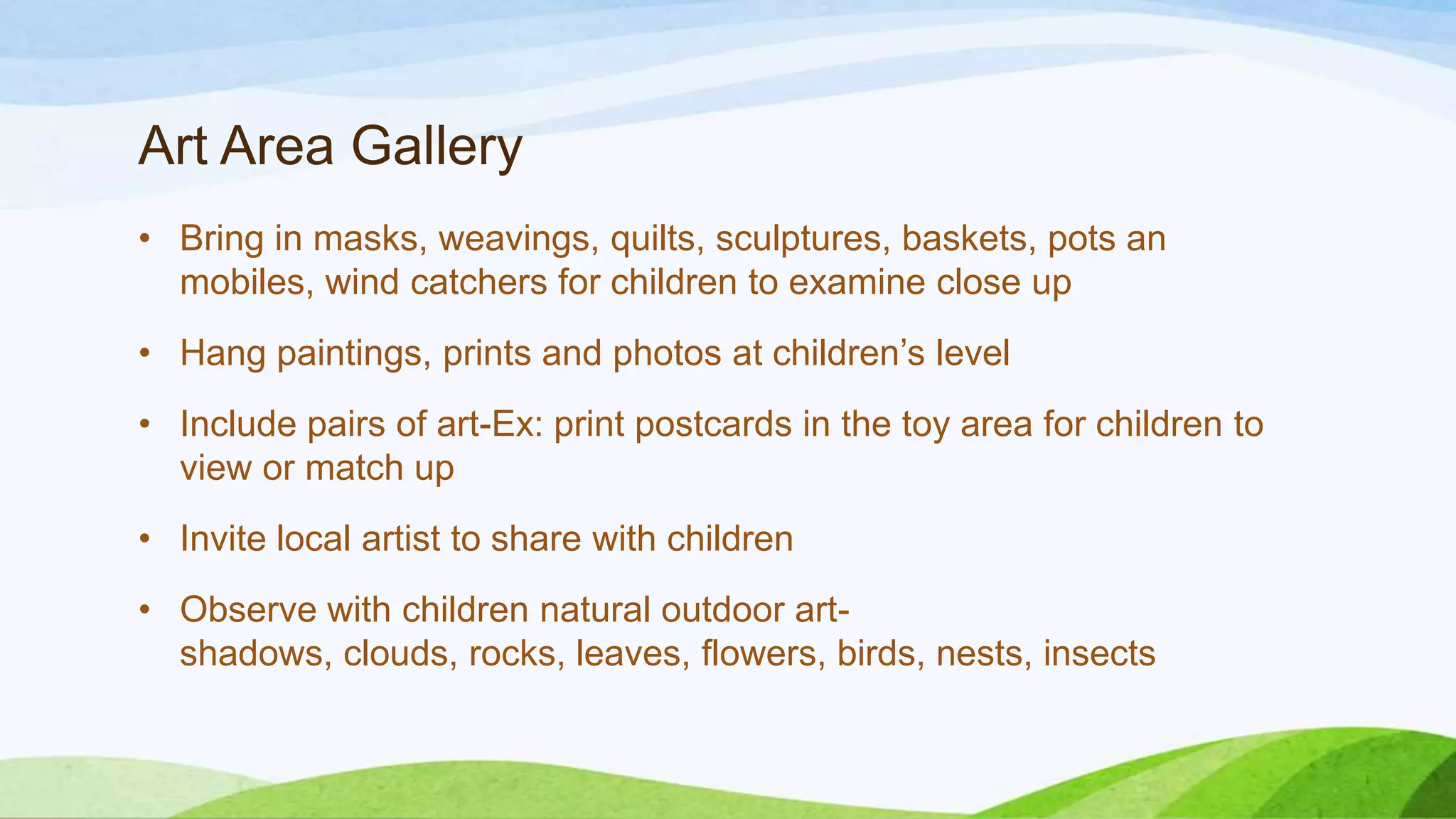 Art Area Gallery
• Bring in masks, weavings, quilts, sculptures, baskets, pots an
mobiles, wind catchers for children to examine close up
• Hang paintings, prints and photos at children’s level
• Include pairs of art-Ex: print postcards in the toy area for children to
view or match up
• Invite local artist to share with children
• Observe with children natural outdoor art-
shadows, clouds, rocks, leaves, flowers, birds, nests, insects
 