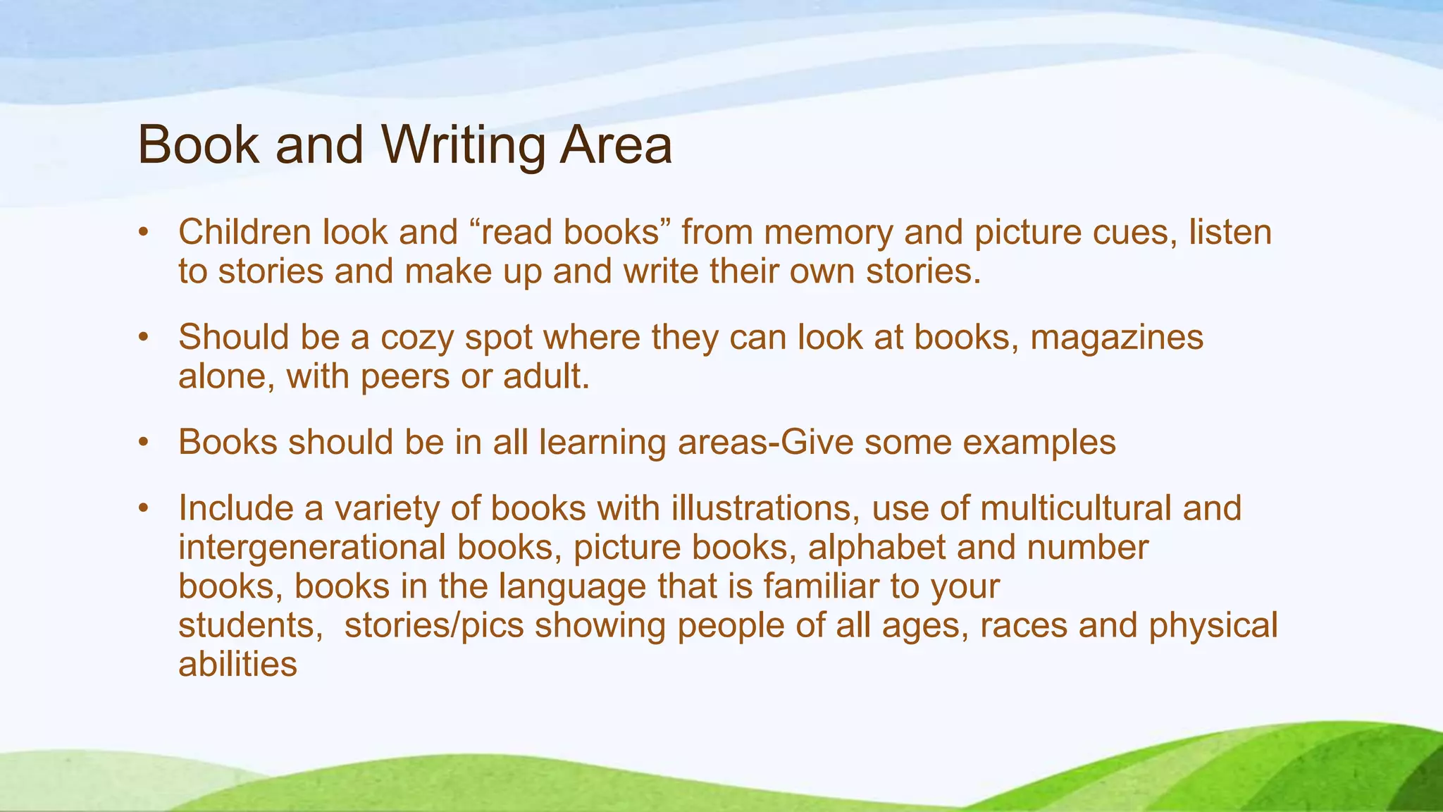 Book and Writing Area
• Children look and “read books” from memory and picture cues, listen
to stories and make up and write their own stories.
• Should be a cozy spot where they can look at books, magazines
alone, with peers or adult.
• Books should be in all learning areas-Give some examples
• Include a variety of books with illustrations, use of multicultural and
intergenerational books, picture books, alphabet and number
books, books in the language that is familiar to your
students, stories/pics showing people of all ages, races and physical
abilities
 