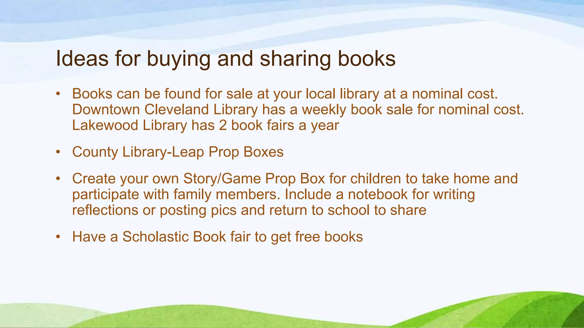 Ideas for buying and sharing books
• Books can be found for sale at your local library at a nominal cost.
Downtown Cleveland Library has a weekly book sale for nominal cost.
Lakewood Library has 2 book fairs a year
• County Library-Leap Prop Boxes
• Create your own Story/Game Prop Box for children to take home and
participate with family members. Include a notebook for writing
reflections or posting pics and return to school to share
• Have a Scholastic Book fair to get free books
 