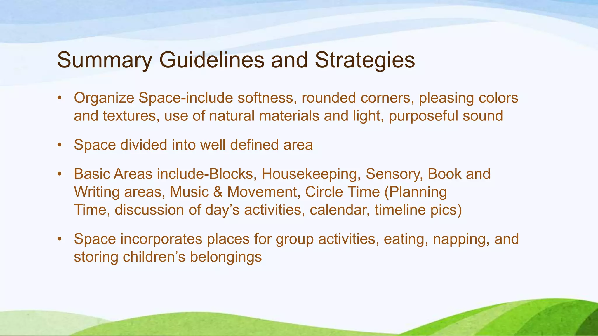 Summary Guidelines and Strategies
• Organize Space-include softness, rounded corners, pleasing colors
and textures, use of natural materials and light, purposeful sound
• Space divided into well defined area
• Basic Areas include-Blocks, Housekeeping, Sensory, Book and
Writing areas, Music & Movement, Circle Time (Planning
Time, discussion of day’s activities, calendar, timeline pics)
• Space incorporates places for group activities, eating, napping, and
storing children’s belongings
 