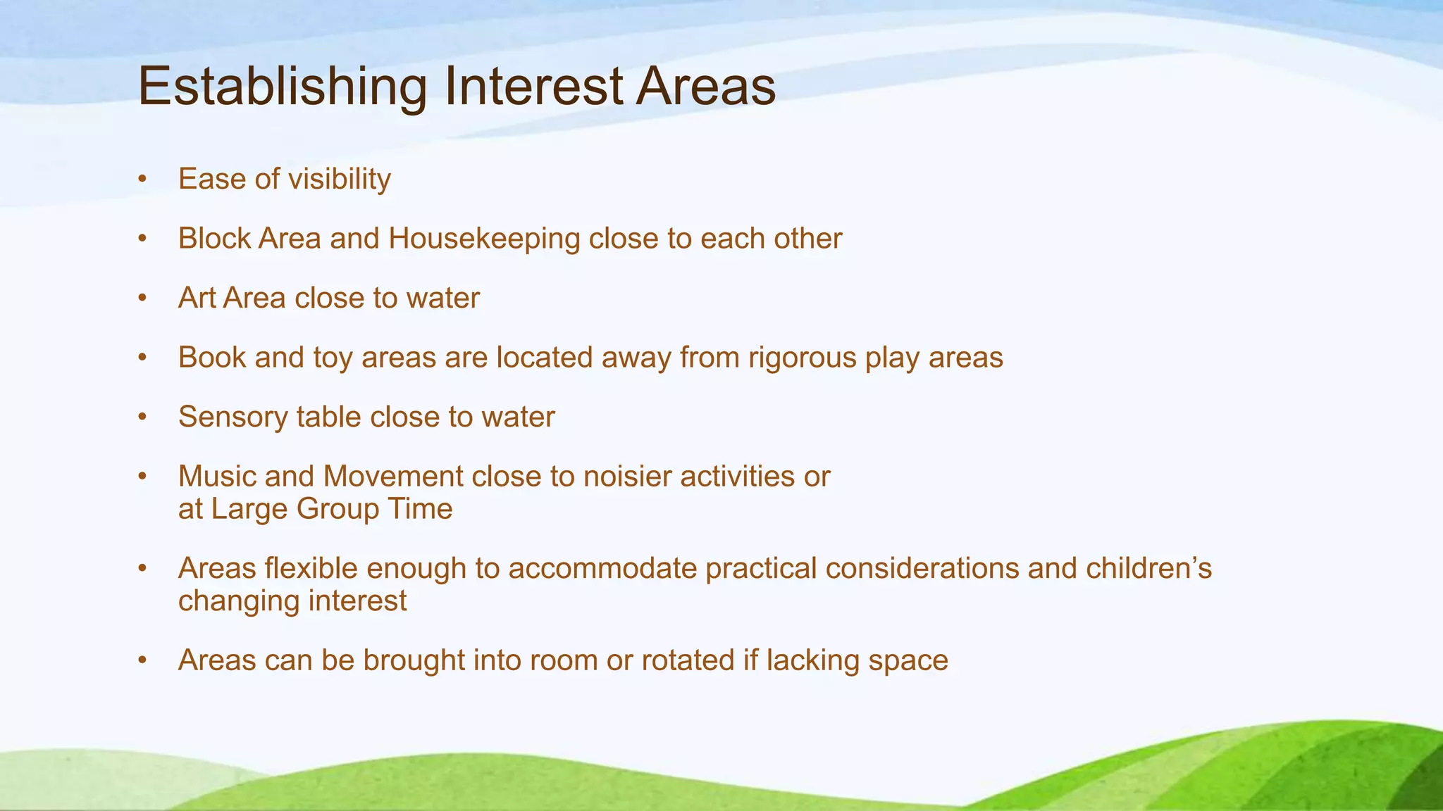 Establishing Interest Areas
• Ease of visibility
• Block Area and Housekeeping close to each other
• Art Area close to water
• Book and toy areas are located away from rigorous play areas
• Sensory table close to water
• Music and Movement close to noisier activities or
at Large Group Time
• Areas flexible enough to accommodate practical considerations and children’s
changing interest
• Areas can be brought into room or rotated if lacking space
 
