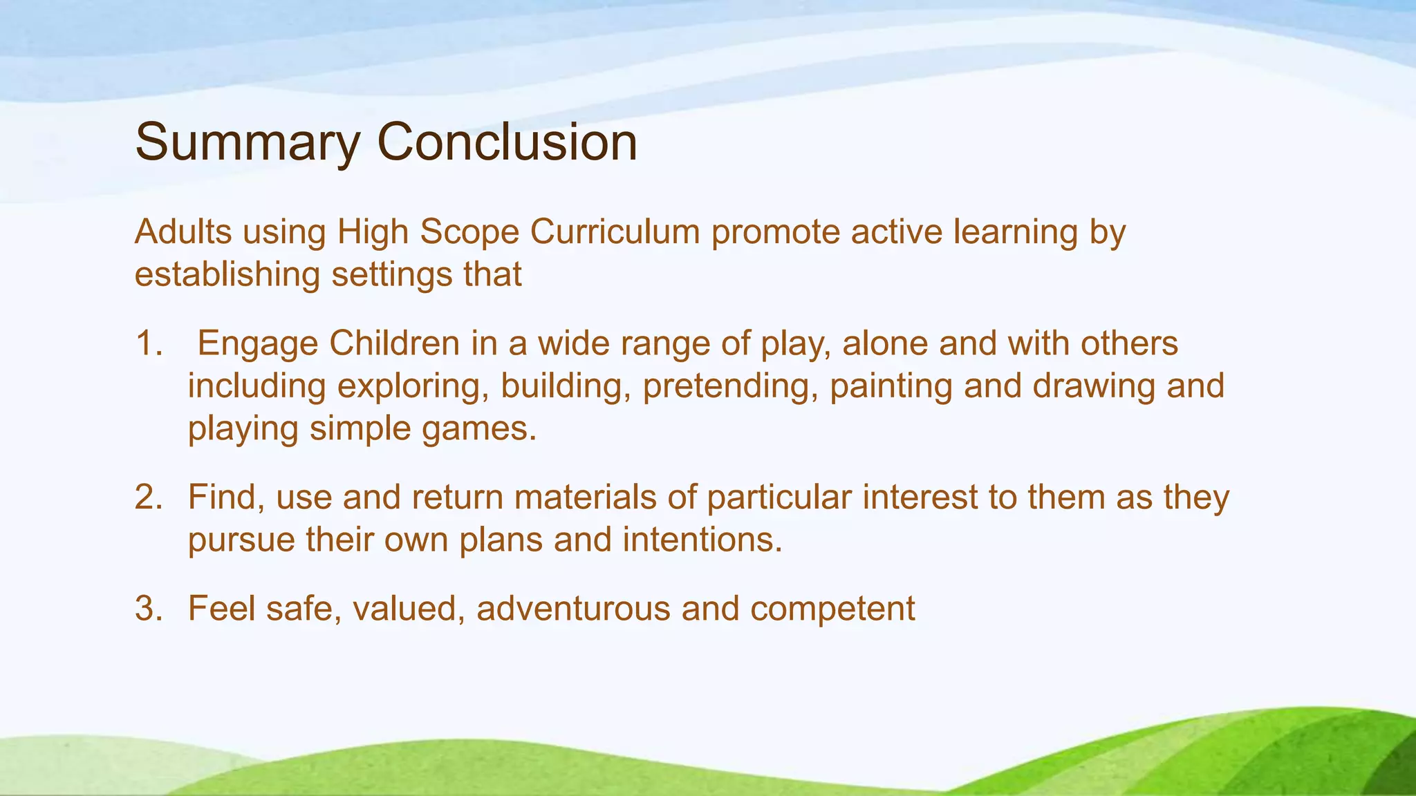 Summary Conclusion
Adults using High Scope Curriculum promote active learning by
establishing settings that
1. Engage Children in a wide range of play, alone and with others
including exploring, building, pretending, painting and drawing and
playing simple games.
2. Find, use and return materials of particular interest to them as they
pursue their own plans and intentions.
3. Feel safe, valued, adventurous and competent
 
