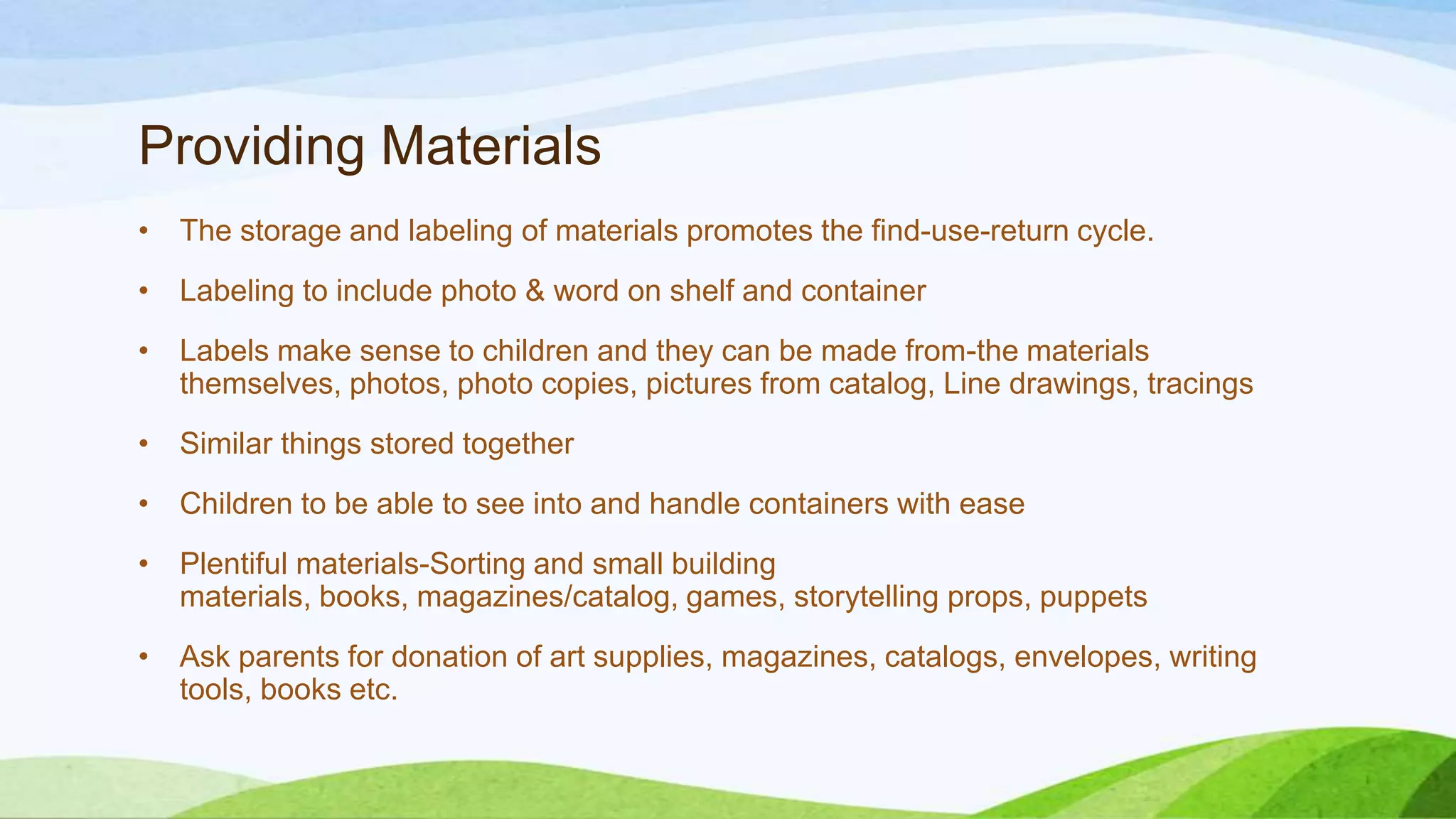 Providing Materials
• The storage and labeling of materials promotes the find-use-return cycle.
• Labeling to include photo & word on shelf and container
• Labels make sense to children and they can be made from-the materials
themselves, photos, photo copies, pictures from catalog, Line drawings, tracings
• Similar things stored together
• Children to be able to see into and handle containers with ease
• Plentiful materials-Sorting and small building
materials, books, magazines/catalog, games, storytelling props, puppets
• Ask parents for donation of art supplies, magazines, catalogs, envelopes, writing
tools, books etc.
 