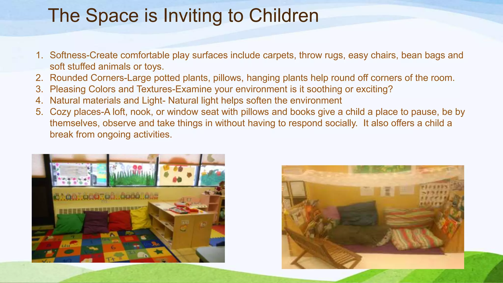 The Space is Inviting to Children
1. Softness-Create comfortable play surfaces include carpets, throw rugs, easy chairs, bean bags and
soft stuffed animals or toys.
2. Rounded Corners-Large potted plants, pillows, hanging plants help round off corners of the room.
3. Pleasing Colors and Textures-Examine your environment is it soothing or exciting?
4. Natural materials and Light- Natural light helps soften the environment
5. Cozy places-A loft, nook, or window seat with pillows and books give a child a place to pause, be by
themselves, observe and take things in without having to respond socially. It also offers a child a
break from ongoing activities.
 
