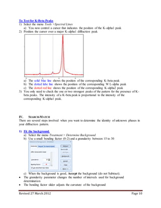 Revised 27 March 2012 Page 10
To Test for K-Beta Peaks
1) Select the menu Tools >Spectral Lines
a) You now control a cursor that indicates the position of the K-alpha1 peak
2) Position the cursor over a major K-alpha1 diffraction peak
a) The solid blue line shows the position of the corresponding K-beta peak
b) The dotted lube line shows the position of the corresponding W L-alpha peak
c) The dotted red line shows the position of the corresponding K-alpha2 peak
3) You only need to check the one or two strongest peaks of the pattern for the presence of K-
beta peaks. The intensity of a K-beta peak is proportional to the intensity of the
corresponding K-alpha1 peak.
IV. SEARCH-MATCH
There are several steps involved when you want to determine the identity of unknown phases in
your diffraction pattern.
1) Fit the background.
a) Select the menu Treatment > Determine Background
b) Use a small bending factor (0-2) and a granularity between 15 to 30
c) When the background is good, Accept the background (do not Subtract).
 The granularity parameter changes the number of intervals used for background
determination
 The bending factor slider adjusts the curvature of the background
 