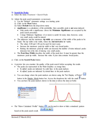 Revised 27 March 2012 Page 11
2) Search for Peaks
a) Select the menu Treatment > Search Peaks
b) Adjust the peak search parameters as necessary
i) Use the “Default” parameter settings as a starting point
ii) Click on the More button
iii) Select Default from the drop-down menu
 significance is a calculation of the probability that a possible peak is not noise-induced.
 Only peaks with a significance above the Minimum Significance are accepted by the
peak search procedure.
 A large Minimum Signifance (2 or more) is useful for noisy data- however, some
very small peaks could be missed.
 The minimum and the maximum tip width are a measure of the width of the peaks to be
found. The tip width is the width, where the 2nd derivative is < zero.
 The values 0.00 and 1.00 can be used for most scans.
 Increase the maximum peak tip width to find very broad peaks.
 Raising the minimum peak tip width can decrease the number of noise-induced peaks
detected, but at the risk of missing very small peaks.
 The Peak Base Width describes the width of the peak foot. It must be greater than the
maximum peak tip width. Increase this value if your data contains broad peaks.
c) Click on the Search Peaks button
 A preview lets you examine the quality of the peak search before accepting the results
 The peaks are represented in the Main Graphics as orange lines.
 K-alpha1 peaks are indicated by solid lines in the peak markers
 K-alpha2 peaks are indicated by dotted lines in the peak markers
 You can change where the peak markers are shown using the "Set Display of Peaks"
button in the Display Mode button bar. Access the dropdown list with the small button
 You can have the peak markers shown in the data or above the data (or both)
 The “Show Calculated Profile” button can be used to show or hide a simulated pattern
based on the peak search result.
Position [°2Theta] (Copper (Cu))
90 95
Counts
0
5000
10000
 