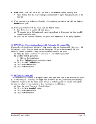 Revised 27 March 2012 Page 12
 Click on the "Peak List" tab in the Lists pane to see numerical details on every peak.
 Peaks derived from the Kα2 wavelength are indicated by a gray background color in the
peak list.
d) If too many/too few peaks were identified, then adjust the parameters and click the Search
Peaks button again
e) When you are happy with the result, click the Accept button.
f) You do not need to identify all small peaks.
g) All intensity above the background curve is considered in determining the best possible
phases to match the data.
h) Peaks that are explicitly identified are given more importance in the fitting algorithm.
3) OPTIONAL- Convert data collected with Automatic Divergence Slits
If you collected data from an “infinitely” thick sample using the Programmable Divergence Slit
in Automatic mode, then you should use the Divergence Slit correction to modify the peak
intensities to their equivalent if they had been collected in Fixed slit mode.
a) Select the menu Treatment > Corrections > Convert Divergence Slit
b) Load the Default parameters
i) Click on the More button
ii) Select Default from the drop-down menu
c) Click the ADS To FDS button
d) Click the Replace button
e) Click the Close button
4) OPTIONAL- Strip Kα2
You can numerically remove all K-alpha2 signal from your data. This is not necessary for phase
ID or other analyses. However, you might want to remove the Kα2 peaks from your observed
diffraction pattern so that the data is easier for you to evaluate good/poor matches or to clarify
the data plot when you are preparing it for a presentation or publication.
a) Select the menu Treatment >Strip K-Alpha2
b) Click the Strip K-alpha2 button.
c) Click the Replace button
d) Click the Close button
 