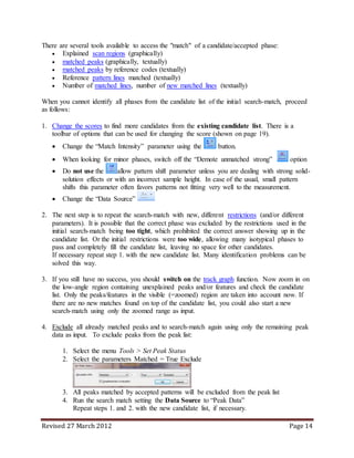 Revised 27 March 2012 Page 14
There are several tools available to access the "match" of a candidate/accepted phase:
 Explained scan regions (graphically)
 matched peaks (graphically, textually)
 matched peaks by reference codes (textually)
 Reference pattern lines matched (textually)
 Number of matched lines, number of new matched lines (textually)
When you cannot identify all phases from the candidate list of the initial search-match, proceed
as follows:
1. Change the scores to find more candidates from the existing candidate list. There is a
toolbar of options that can be used for changing the score (shown on page 19).
 Change the “Match Intensity” parameter using the button.
 When looking for minor phases, switch off the “Demote unmatched strong” option
 Do not use the allow pattern shift parameter unless you are dealing with strong solid-
solution effects or with an incorrect sample height. In case of the usual, small pattern
shifts this parameter often favors patterns not fitting very well to the measurement.
 Change the “Data Source”
2. The next step is to repeat the search-match with new, different restrictions (and/or different
parameters). It is possible that the correct phase was excluded by the restrictions used in the
initial search-match being too tight, which prohibited the correct answer showing up in the
candidate list. Or the initial restrictions were too wide, allowing many isotypical phases to
pass and completely fill the candidate list, leaving no space for other candidates.
If necessary repeat step 1. with the new candidate list. Many identification problems can be
solved this way.
3. If you still have no success, you should switch on the track graph function. Now zoom in on
the low-angle region containing unexplained peaks and/or features and check the candidate
list. Only the peaks/features in the visible (=zoomed) region are taken into account now. If
there are no new matches found on top of the candidate list, you could also start a new
search-match using only the zoomed range as input.
4. Exclude all already matched peaks and to search-match again using only the remaining peak
data as input. To exclude peaks from the peak list:
1. Select the menu Tools > Set Peak Status
2. Select the parameters Matched = True Exclude
3. All peaks matched by accepted patterns will be excluded from the peak list
4. Run the search match setting the Data Source to “Peak Data”
Repeat steps 1. and 2. with the new candidate list, if necessary.
 