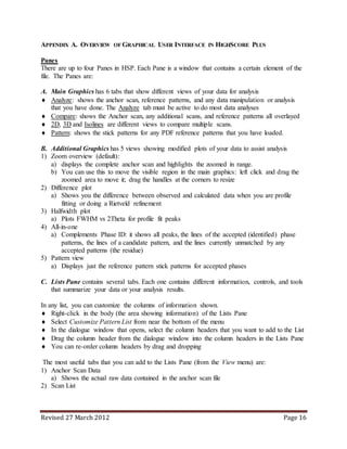 Revised 27 March 2012 Page 16
APPENDIX A. OVERVIEW OF GRAPHICAL USER INTERFACE IN HIGHSCORE PLUS
Panes
There are up to four Panes in HSP. Each Pane is a window that contains a certain element of the
file. The Panes are:
A. Main Graphics has 6 tabs that show different views of your data for analysis
 Analyze: shows the anchor scan, reference patterns, and any data manipulation or analysis
that you have done. The Analyze tab must be active to do most data analyses
 Compare: shows the Anchor scan, any additional scans, and reference patterns all overlayed
 2D, 3D and Isolines are different views to compare multiple scans.
 Pattern: shows the stick patterns for any PDF reference patterns that you have loaded.
B. Additional Graphics has 5 views showing modified plots of your data to assist analysis
1) Zoom overview (default):
a) displays the complete anchor scan and highlights the zoomed in range.
b) You can use this to move the visible region in the main graphics: left click and drag the
zoomed area to move it; drag the handles at the corners to resize
2) Difference plot
a) Shows you the difference between observed and calculated data when you are profile
fitting or doing a Rietveld refinement
3) Halfwidth plot
a) Plots FWHM vs 2Theta for profile fit peaks
4) All-in-one
a) Complements Phase ID: it shows all peaks, the lines of the accepted (identified) phase
patterns, the lines of a candidate pattern, and the lines currently unmatched by any
accepted patterns (the residue)
5) Pattern view
a) Displays just the reference pattern stick patterns for accepted phases
C. Lists Pane contains several tabs. Each one contains different information, controls, and tools
that summarize your data or your analysis results.
In any list, you can customize the columns of information shown.
 Right-click in the body (the area showing information) of the Lists Pane
 Select Customize Pattern List from near the bottom of the menu
 In the dialogue window that opens, select the column headers that you want to add to the List
 Drag the column header from the dialogue window into the column headers in the Lists Pane
 You can re-order column headers by drag and dropping
The most useful tabs that you can add to the Lists Pane (from the View menu) are:
1) Anchor Scan Data
a) Shows the actual raw data contained in the anchor scan file
2) Scan List
 