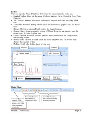 Revised 27 March 2012 Page 18
Toolbars.
When you are in the Phase-ID desktop, the toolbars that are automatically loaded are:
 Standard Toolbar: Gives you the normal Windows functions—Save, Open, Cut, Copy, Paste,
Undo, etc.
 XRD Toolbox: Shortcuts to treatment and analysis functions used when processing XRD
data
 Tool Palette: Functions dealing with the cursor and zoom modes, graphics axes, and display
tools.
 Batches: Shortcut to automated batch routines for standard analyses
 Readout: Shows the cursor position in terms of 2Theta, d-spacing, and intensity when the
cursor is over the Main Graphics pane
 Pattern: Functions to retrieve reference patterns, start a search-match and change search-
match scoring criteria
 Display mode: Functions to switch on/off the display of certain data. This toolbar never
changes the document or data
 Desktop: Switch what desktop layout is being used
Display Mode:
Standard
XRD Toolbox
Batches
Tool Palette
Readout
Pattern
Display Mode
Desktop
Maximize Main
Graphics to occupy
the full screen; click
again to shrink to
normal size
Show/Hide Functions
which are useful
during search-match
Show/Hide Functions
which are usefulduring
Rietveld refinement
 
