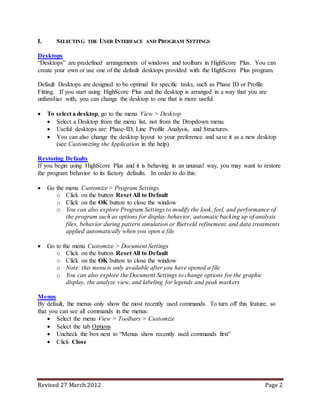 Revised 27 March 2012 Page 2
I. SELECTING THE USER INTERFACE AND PROGRAM SETTINGS
Desktops
“Desktops” are predefined arrangements of windows and toolbars in HighScore Plus. You can
create your own or use one of the default desktops provided with the HighScore Plus program.
Default Desktops are designed to be optimal for specific tasks, such as Phase ID or Profile
Fitting. If you start using HighScore Plus and the desktop is arranged in a way that you are
unfamiliar with, you can change the desktop to one that is more useful.
 To select a desktop, go to the menu View > Desktop
 Select a Desktop from the menu list, not from the Dropdown menu.
 Useful desktops are: Phase-ID, Line Profile Analysis, and Structures.
 You can also change the desktop layout to your preference and save it as a new desktop
(see Customizing the Application in the help).
Restoring Defaults
If you begin using HighScore Plus and it is behaving in an unusual way, you may want to restore
the program behavior to its factory defaults. In order to do this:
 Go the menu Customize > Program Settings
o Click on the button Reset All to Default
o Click on the OK button to close the window
o You can also explore Program Settings to modify the look, feel, and performance of
the program such as options for display behavior, automatic backing up of analysis
files, behavior during pattern simulation or Rietveld refinement, and data treatments
applied automatically when you open a file
 Go to the menu Customize > Document Settings
o Click on the button Reset All to Default
o Click on the OK button to close the window
o Note: this menu is only available after you have opened a file
o You can also explore the Document Settings to change options for the graphic
display, the analyze view, and labeling for legends and peak markers
Menus
By default, the menus only show the most recently used commands. To turn off this feature, so
that you can see all commands in the menus:
 Select the menu View > Toolbars > Customize
 Select the tab Options
 Uncheck the box next to “Menus show recently used commands first”
 Click Close
 