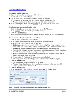 Revised 27 March 2012 Page 5
Comparing Multiple Scans
To compare multiple data sets
 Open the first data file using the menu File > Open.
○ This will be the “Anchor Scan”
 Use the menu File > Insert to add additional scans to the document.
○ Select all of the additional data files that you want to add and click OK
○ You can select multiple files to insert by using shift+click or ctrl+click
 In the Main Graphics Pane, go to the Compare or 2D tabs to view all of the scans
To adjust scan properties such as line color
 Go to the Scan List tab in the Lists pane to see a list of all of the scans.
 In the Scan List, select the scan that you want to modify
 Go to the Object Inspector
 You can adjust properties of the scans, such as line color or name, in the Object Inspector.
To scale scans so that their intensities are similar:
 Go to the menu Treatment > Adjust to Anchor
 In the “Adjust” drop-down menu, select the scan that you want to adjust
 Select the Scale Factor, Vertical Shift, or Both tab
o Scale Factor adjusts the net intensity of the pattern, multiplying every data point by the
scale factor. This is useful if two patterns were collected with a different scan rate or the
samples had different packing densities, producing different overall intensities.
o Vertical Shift will move the entire pattern up or down by a set amount. This is often done
to match the background without scaling the intensity.
o Both will both scale the pattern intensity (to match the peak maximum) and to shift the
pattern up/down to match background
 In Method, select Fit Maximum, Fit Background, or User Defined
o The program will fit based on the part of the pattern visible in the Main graphics.
 Click the Adjust button
o The program will show you a preview of the result.
o You can change the adjustment (for example, the user defined value) and then click
Adjust again to preview the new result.
 Click the Accept button
 In the Main Graphics pane, go to the Compare tab to view the multiple scans.
Note: Treatment and Analysis tools only work on the Anchor scan
 