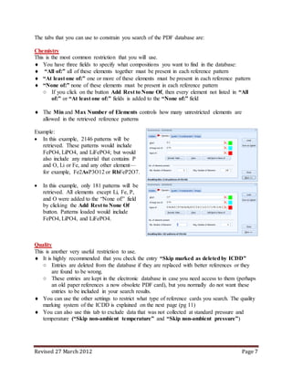 Revised 27 March 2012 Page 7
The tabs that you can use to constrain you search of the PDF database are:
Chemistry
This is the most common restriction that you will use.
 You have three fields to specify what compositions you want to find in the database:
 “All of:” all of these elements together must be present in each reference pattern
 “At least one of:” one or more of these elements must be present in each reference pattern
 “None of:” none of these elements must be present in each reference pattern
○ If you click on the button Add Rest to None Of, then every element not listed in “All
of:” or “At least one of:” fields is added to the “None of:” field
 The Min and Max Number of Elements controls how many unrestricted elements are
allowed in the retrieved reference patterns
Example:
 In this example, 2146 patterns will be
retrieved. These patterns would include
FePO4, LiPO4, and LiFePO4; but would
also include any material that contains P
and O, Li or Fe, and any other element—
for example, Fe2AsP3O12 or RbFeP2O7.
 In this example, only 181 patterns will be
retrieved. All elements except Li, Fe, P,
and O were added to the “None of:” field
by clicking the Add Rest to None Of
button. Patterns loaded would include
FePO4, LiPO4, and LiFePO4.
Quality
This is another very useful restriction to use.
 It is highly recommended that you check the entry “Skip marked as deleted by ICDD”
○ Entries are deleted from the database if they are replaced with better references or they
are found to be wrong.
○ These entries are kept in the electronic database in case you need access to them (perhaps
an old paper references a now obsolete PDF card), but you normally do not want these
entries to be included in your search results.
 You can use the other settings to restrict what type of reference cards you search. The quality
marking system of the ICDD is explained on the next page (pg 11)
 You can also use this tab to exclude data that was not collected at standard pressure and
temperature (“Skip non-ambient temperature” and “Skip non-ambient pressure”)
 