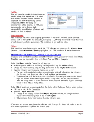Revised 27 March 2012 Page 9
Subfiles
This tab is used to restrict the search to certain
subfiles of the PDF. Data in the PDF comes
from several different sources. The data is
organized into subsets depending on the
source and subfiles depending on
characteristics of the material. In HSP, you
can search for entries from a single
subset/subfile, a combination of subsets and
subfiles, or from all subsets.
Crystallography
This restriction tab can be used to specify parameters of the crystal structure for all retrieved
entries, such as the Crystal System (cubic, hexagonal, …), Density (theoretical density based on
crystal structure), or lattice parameters. This restriction is not used that often.
Strings
This restriction is used to search for text in the PDF reference, such as a specific Mineral Name
(hematite, etc) or Compound Name (polyethylene, etc). This restriction is not used that often.
MANIPULATING THE REFERENCE CARDS THAT YOU HAVE LOADED
Once you have searched the database and added reference cards, you can view them in the Main
Graphics pane and manipulate them in the Lists Pane and Object Inspector
In the Lists Pane, go to the Pattern List tab. You can:
 Make the pattern Visible or Hidden by checking/unchecking the Visible column
 Change the pattern color by using the drop-down menu in the Display Color column
 Open the reference card by double-clicking on an entry
○ The entry will contain information such as formula, unit cell information, the reference
that the entry came from, and a list of peak positions and intensities.
○ You can use the peak list in the reference card to decide where you want to scan. A card
might list several peaks at low angles (below 20deg 2theta) that are very informative.
After 55.74deg 2theta, all of the diffraction peaks are weak. Therefore, a good scan range
would be from 5deg to 56deg 2theta.
In the Object Inspector, you can manipulate the display of the Reference Pattern (color, scaling)
 Click on an entry in the Pattern List
 go to the Object Inspector
○ Settings in the Display section of the Object Inspector will let you change the visual
display of the reference pattern in the Main Graphics
○ Other sections display information about the reference card
If you want to compare your data to the reference card for a specific phase, it is easier to use the
search-match procedure, explained on the next page.
 