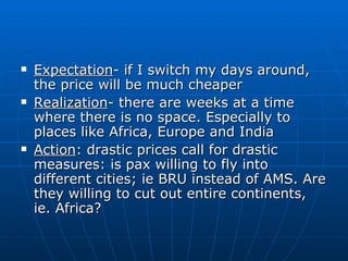 Expectation - if I switch my days around, the price will be much cheaper Realization - there are weeks at a time where there is no space. Especially to places like Africa, Europe and India Action : drastic prices call for drastic measures: is pax willing to fly into different cities; ie BRU instead of AMS. Are they willing to cut out entire continents, ie. Africa? 