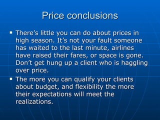 Price conclusions There’s little you can do about prices in high season. It’s not your fault someone has waited to the last minute, airlines have raised their fares, or space is gone. Don’t get hung up a client who is haggling over price. The more you can qualify your clients about budget, and flexibility the more their expectations will meet the realizations. 