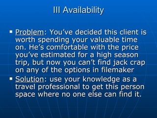 III Availability Problem : You’ve decided this client is worth spending your valuable time on. He’s comfortable with the price you’ve estimated for a high season trip, but now you can’t find jack crap on any of the options in filemaker Solution : use your knowledge as a travel professional to get this person space where no one else can find it. 