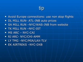 tip Avoid Europe connections: use non stop flights DL MILL RUN- ATL-JNB auto prices SA MILL RUN –NYC/WAS-JNB from website TK MILL RUN –NYC-IST MS ARC – NYC-CAI RJ ARC- NYC/CHI-AMM LY TMG –NYC/MIA/LAX-TLV EK AIRTREKS –NYC-DXB 