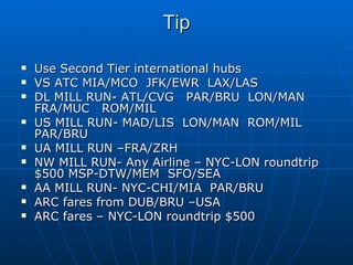 Tip Use Second Tier international hubs VS ATC MIA/MCO  JFK/EWR  LAX/LAS DL MILL RUN- ATL/CVG  PAR/BRU  LON/MAN FRA/MUC  ROM/MIL US MILL RUN- MAD/LIS  LON/MAN  ROM/MIL  PAR/BRU UA MILL RUN –FRA/ZRH NW MILL RUN- Any Airline – NYC-LON roundtrip $500 MSP-DTW/MEM  SFO/SEA AA MILL RUN- NYC-CHI/MIA  PAR/BRU ARC fares from DUB/BRU –USA ARC fares – NYC-LON roundtrip $500 