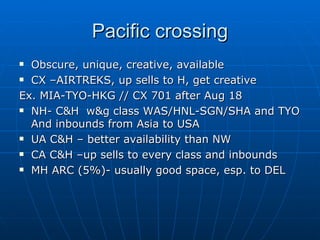 Pacific crossing Obscure, unique, creative, available CX –AIRTREKS, up sells to H, get creative Ex. MIA-TYO-HKG // CX 701 after Aug 18 NH- C&H  w&g class WAS/HNL-SGN/SHA and TYO And inbounds from Asia to USA UA C&H – better availability than NW CA C&H –up sells to every class and inbounds MH ARC (5%)- usually good space, esp. to DEL 