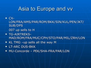 Asia to Europe and vv CX-LON/FRA/AMS/PAR/ROM/BKK/SIN/KUL/PEN/JKT/SUB/DPS 007 up sells to H TG-AIRTREKS-MAD/ROM/FRA/MUC/CPH/STO/PAR/MIL/ZRH/LON KL TMG –up sells all the way M LT-ARC DUS-BKK MU-Concorde – PEK/SHA-FRA/PAR/LON 