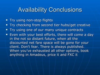 Availability Conclusions Try using non-stop flights Try checking from second tier hubs/get creative Try using one of our many unique contracts Even with your best efforts, there will come a day in the not so distant future, when all the discounted net fare space will be gone for your client. Don’t fear. There is always published. When you’ve exhausted all other options, book anything in Amadeus, price it and FXC it 