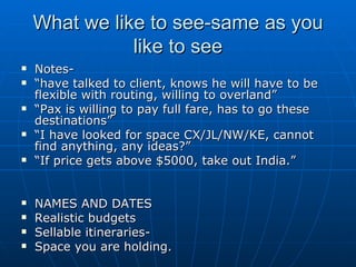 What we like to see-same as you like to see Notes-  “ have talked to client, knows he will have to be flexible with routing, willing to overland” “ Pax is willing to pay full fare, has to go these destinations” “ I have looked for space CX/JL/NW/KE, cannot find anything, any ideas?” “ If price gets above $5000, take out India.” NAMES AND DATES  Realistic budgets Sellable itineraries- Space you are holding. 
