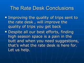 The Rate Desk Conclusions Improving the quality of trips sent to the rate desk , will improve the quality of trips you get back Despite all our best efforts, finding high season space is a pain in the butt and when you need suggestions, that’s what the rate desk is here for. Let us help. 