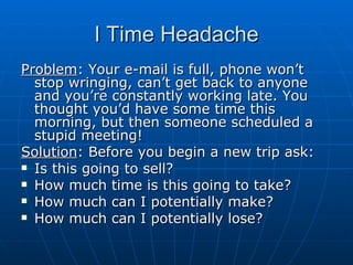 I Time Headache Problem : Your e-mail is full, phone won’t stop wringing, can’t get back to anyone and you’re constantly working late. You thought you’d have some time this morning, but then someone scheduled a stupid meeting! Solution : Before you begin a new trip ask: Is this going to sell? How much time is this going to take? How much can I potentially make? How much can I potentially lose? 