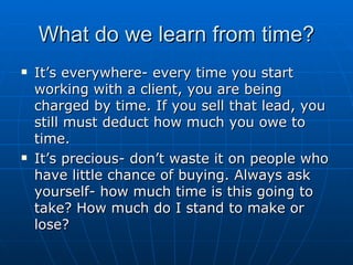 What do we learn from time? It’s everywhere- every time you start working with a client, you are being charged by time. If you sell that lead, you still must deduct how much you owe to time.  It’s precious- don’t waste it on people who have little chance of buying. Always ask yourself- how much time is this going to take? How much do I stand to make or lose? 