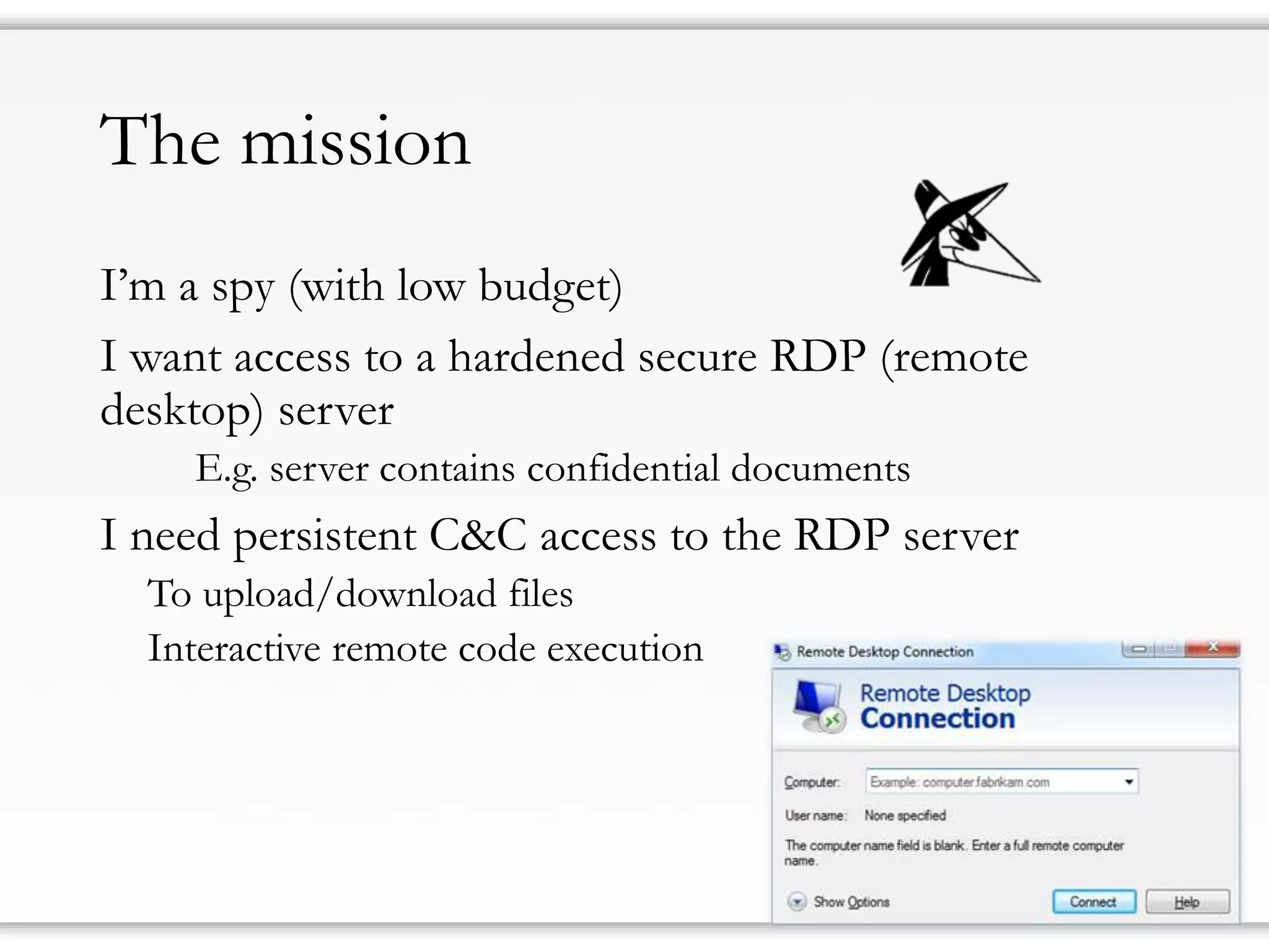The mission 
I’m a spy(with low budget) 
I want access to a hardened secure RDP (remote desktop) server 
E.g. server contains confidential documents 
I need persistent C&C access to the RDP server 
To upload/download files 
Interactive remote code execution  