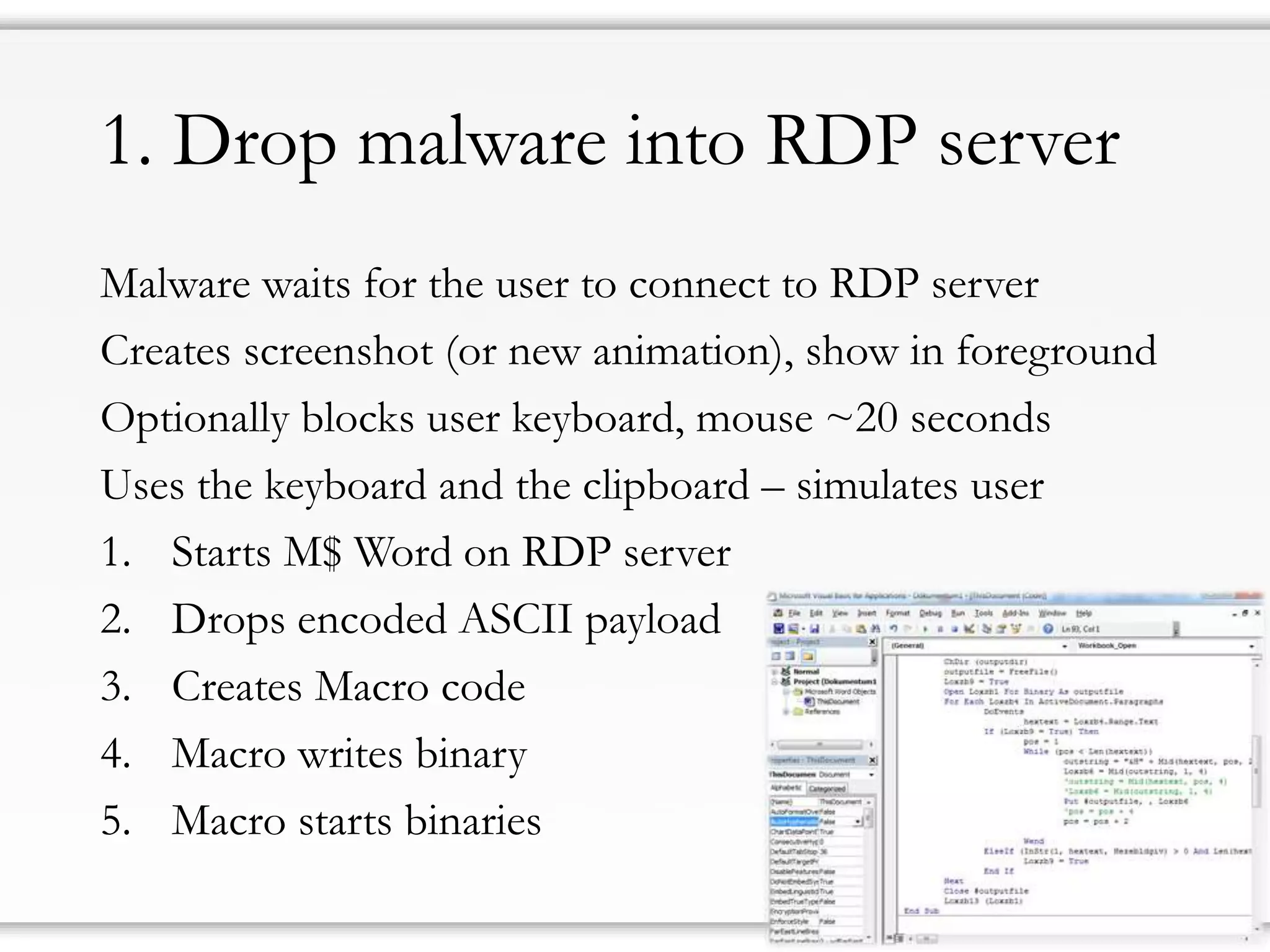1. DropmalwareintoRDP server 
Malware waits for the user to connect to RDP server 
Createsscreenshot(or new animation), show in foreground 
Optionallyblocksuser keyboard, mouse ~20 seconds 
Usesthekeyboardand theclipboard–simulates user 
1.StartsM$ Wordon RDP server 
2.Dropsencoded ASCII payload 
3.CreatesMacrocode 
4.Macrowritesbinary 
5.Macro starts binaries  
