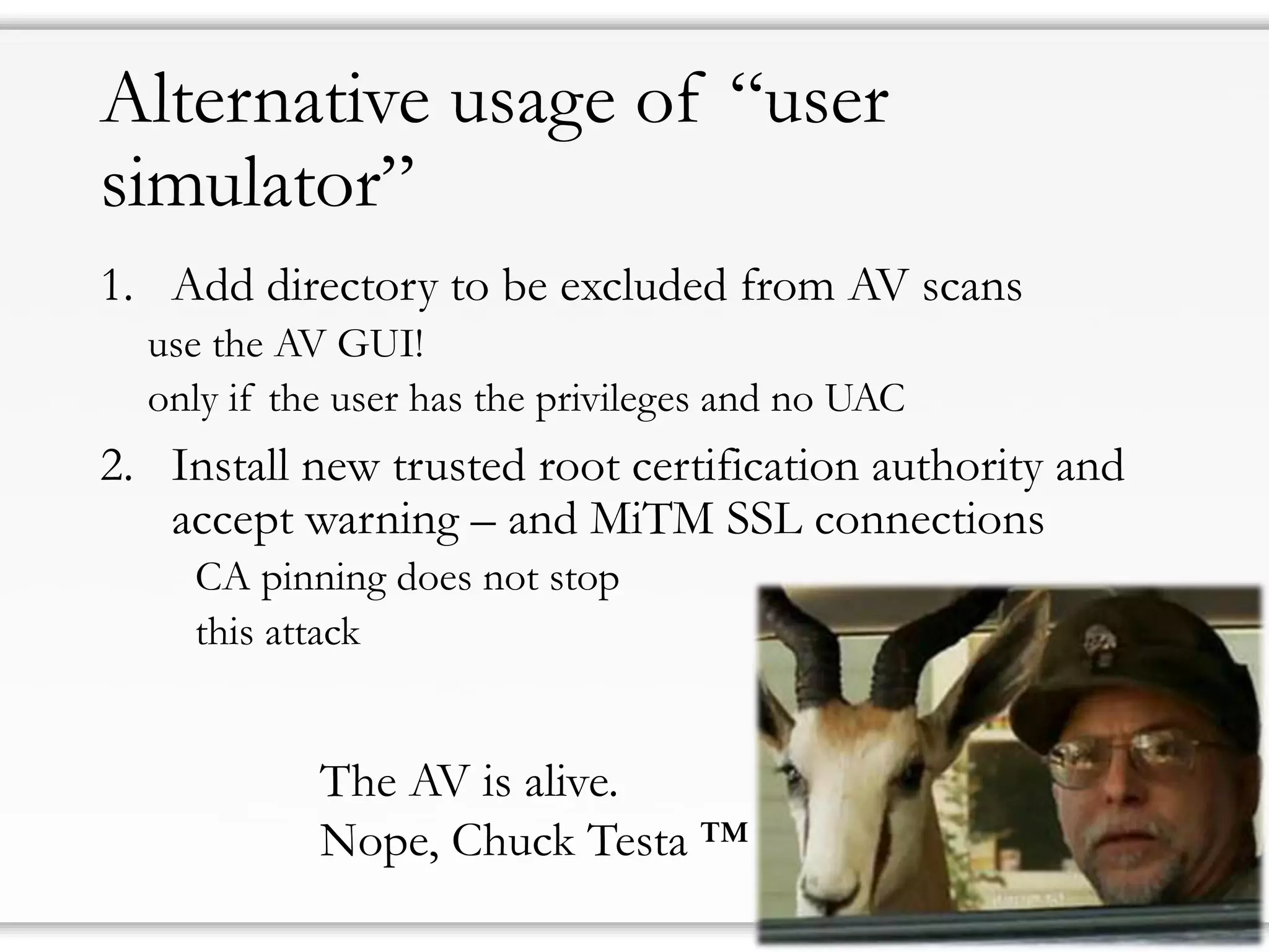 Alternative usage of “user simulator” 
1.Add directory to be excluded from AV scans 
use the AV GUI! 
only if the user has the privileges and no UAC 
2.Install new trusted root certification authority and accept warning –and MiTMSSL connections 
CA pinning does not stop 
this attack 
The AV is alive. 
Nope, Chuck Testa™  