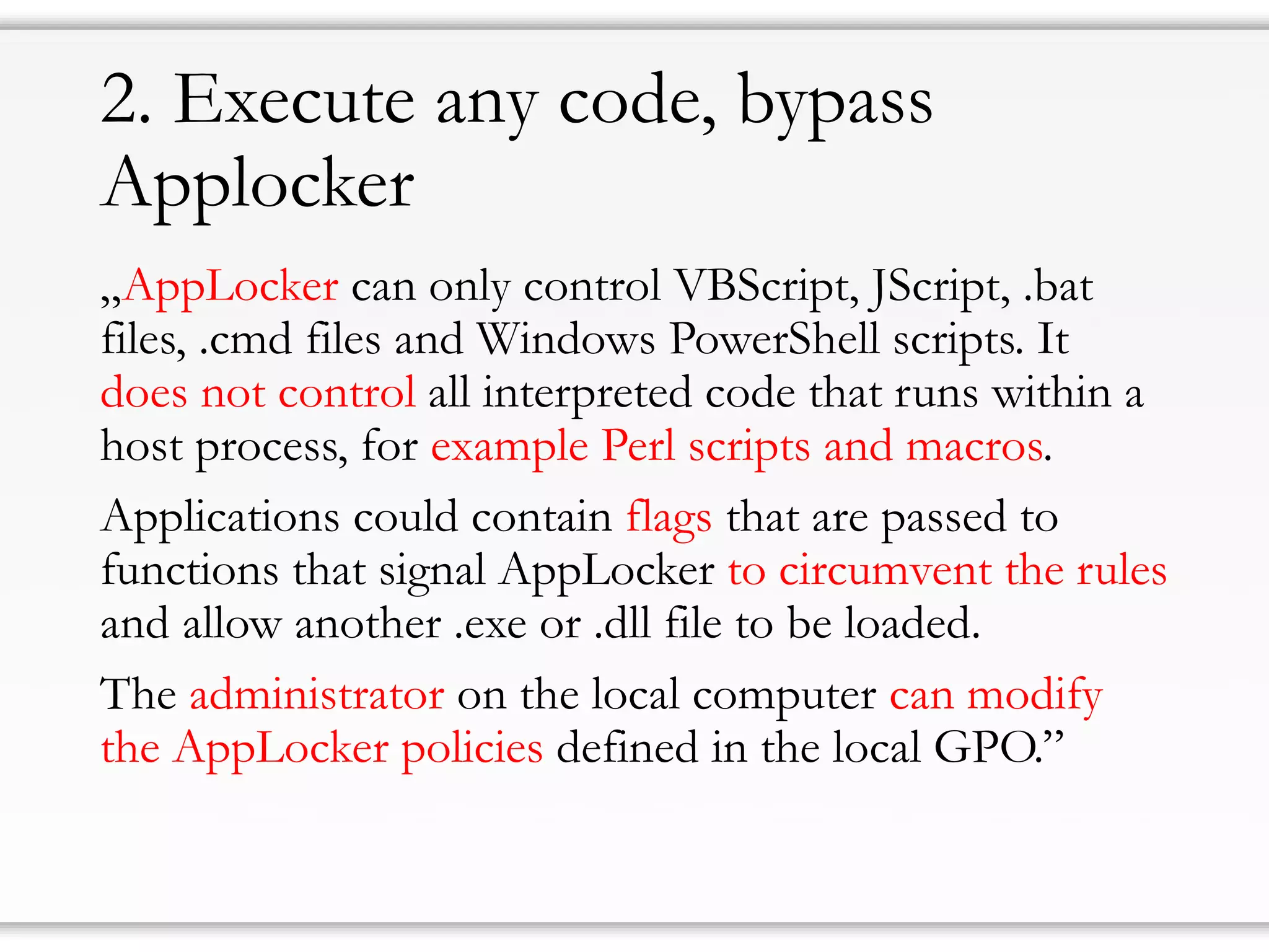 2. Executeanycode, bypassApplocker 
„AppLockercan only control VBScript, JScript, .bat files, .cmdfiles and Windows PowerShell scripts. It does not control all interpreted code that runs within a host process, for example Perl scripts and macros. 
Applications could contain flagsthat are passed to functions that signal AppLockertocircumvent the rulesand allow another .exe or .dll file to be loaded. 
The administratoron the local computer can modify the AppLockerpolicies defined in the local GPO.”  