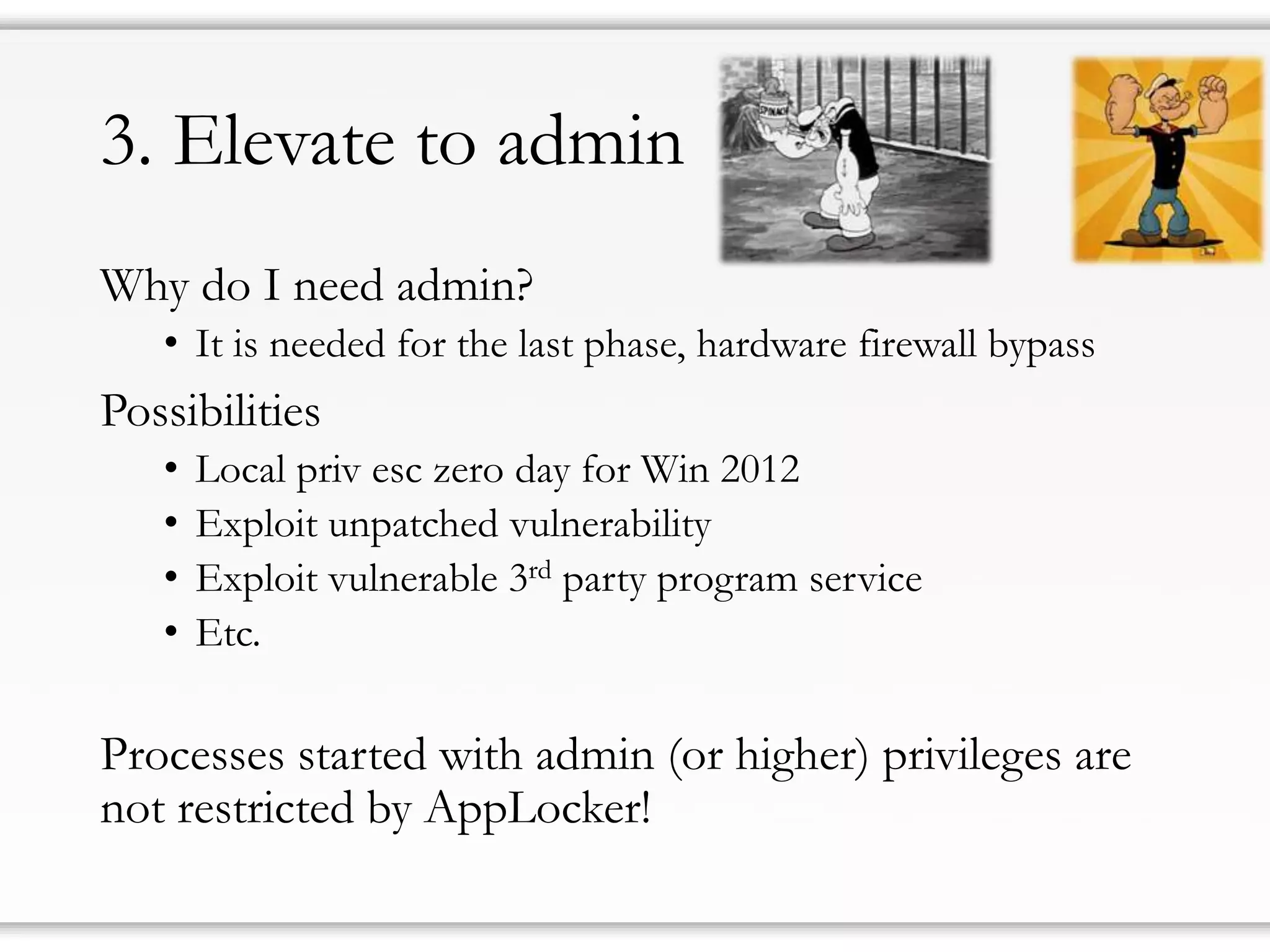 3. Elevatetoadmin 
Why do I need admin? 
•It is needed for the last phase, hardware firewall bypass 
Possibilities 
•Local privesc zero day for Win 2012 
•Exploit unpatched vulnerability 
•Exploit vulnerable 3rdparty program service 
•Etc. 
Processes started with admin (or higher) privileges are not restricted by AppLocker!  